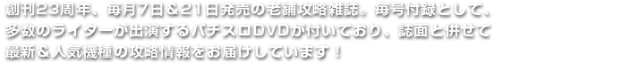 創刊23周年、毎月7日＆21日発売の老舗攻略雑誌。毎号付録として、多数のライターが出演するパチスロDVDが付いており、誌面と併せて最新＆人気機種の攻略情報をお届けしています！