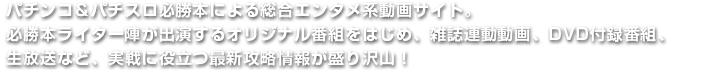 パチンコ＆パチスロ必勝本による総合エンタメ系動画サイト。必勝本ライター陣が出演するオリジナル番組をはじめ、雑誌連動動画、DVD付録番組、生放送など、実戦に役立つ最新攻略情報が盛り沢山！