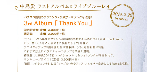 2014.2.26 in stores 中島愛ラストアルバム＆ライブブルーレイ パチスロ輪廻のラグランジェ公式テーマソングも収録！ 3rd Album「Thank You」初回限定盤 定価：3,900円＋税 通常盤 定価：2,900円＋税デビューして5年間のファンへの感謝の気持ちを込めたタイトルは「Thank You」。ヒット曲「そんなこと裏のまた裏話でしょ?」を含め、アニメタイアップ5曲を含む全12曲収録。うち、完全新曲は5曲。これまで以上にバラエティかつポップな楽曲が満載。初回盤には特典CD「B面コレクション＋1」&フォトブックが同梱されて、サンキュープライス！（定 価：3,900円＋税）「B面コレクション＋1」には「マーブル」のラスマス・フェイバー自身によるRemixも収録。