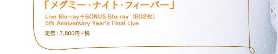 「メグミー・ナイト・フィーバー」 Live Blu-ray＋BONUS Blu-ray（BD2枚）5th Anniversary Year's Final Live 定価：7,800円＋税
