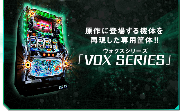 原作に登場する機体を
再現した専用筐体!!「VOX SERIES」ウォクス シリーズ