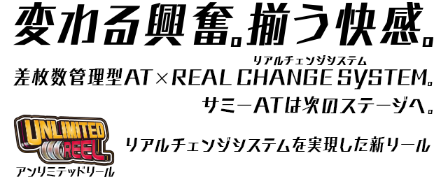 変わる興奮。揃う快感。差枚数管理型AT×REAL CHANGE SYSTEM。サミーATは次のステージへ。UNLIMITED REAL アンリミテッドリール リアルチェンジシステムを実現した新リール