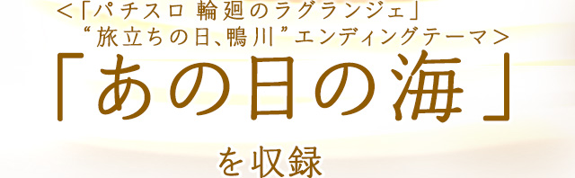 ＜「パチスロ 輪廻のラグランジェ」　“旅立ちの日、鴨川”エンディングテーマ＞「あの日の海」 を収録