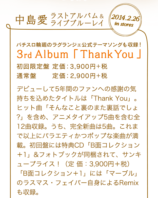 2014.2.26 in stores 中島愛ラストアルバム＆ライブブルーレイ パチスロ輪廻のラグランジェ公式テーマソングも収録！ 3rd Album「Thank You」初回限定盤 定価：3,900円＋税 通常盤 定価：2,900円＋税デビューして5年間のファンへの感謝の気持ちを込めたタイトルは「Thank You」。ヒット曲「そんなこと裏のまた裏話でしょ?」を含め、アニメタイアップ5曲を含む全12曲収録。うち、完全新曲は5曲。これまで以上にバラエティかつポップな楽曲が満載。初回盤には特典CD「B面コレクション＋1」&フォトブックが同梱されて、サンキュープライス！（定 価：3,900円＋税）「B面コレクション＋1」には「マーブル」のラスマス・フェイバー自身によるRemixも収録。