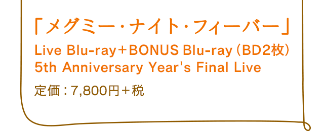 「メグミー・ナイト・フィーバー」 Live Blu-ray＋BONUS Blu-ray（BD2枚）5th Anniversary Year's Final Live 定価：7,800円＋税