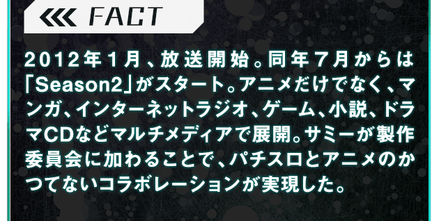 2012年１月、放送開始。同年７月からは「Season2」がスタート。アニメだけでなく、マンガ、インターネットラジオ、ゲーム、小説、ドラマCDなどマルチメディアで展開。サミーが製作委員会に加わることで、パチスロとアニメのかつてないコラボレーションが実現した。