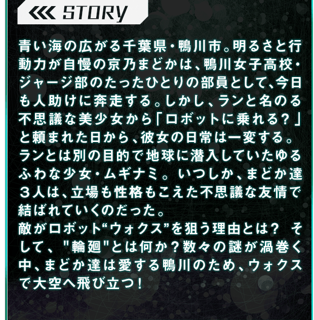 STORY青い海の広がる千葉県・鴨川市。明るさと行動力が自慢の京乃まどかは、鴨川女子高校・ジャージ部のたったひとりの部員として、今日も人助けに奔走する。しかし、ランと名のる不思議な美少女から「ロボットに乗れる？」と頼まれた日から、彼女の日常は一変する。ランとは別の目的で地球に潜入していたゆるふわな少女・ムギナミ。いつしか、まどか達３人は、立場も性格もこえた不思議な友情で結ばれていくのだった。敵がロボット“ウォクス”を狙う理由とは？そして、 ”輪廻”とは何か？数々の謎が渦巻く中、まどか達は愛する鴨川のため、ウォクスで大空へ飛び立つ！