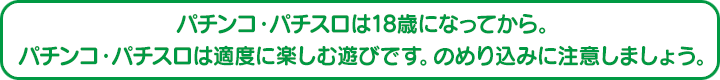 パチンコ・パチスロは18歳になってから。パチンコ・パチスロは適度に楽しむ遊びです。のめり込みに注意しましょう。