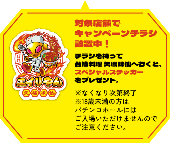 対象店舗でキャンペーンチラシ設置中！チラシを持って台湾料 理矢場味仙へ行くと、スペシャルステッカーをプレゼント。※なくなり次第終了※18歳未満の方はパチンコホールにはご入場いただけませんのでご注意ください。
