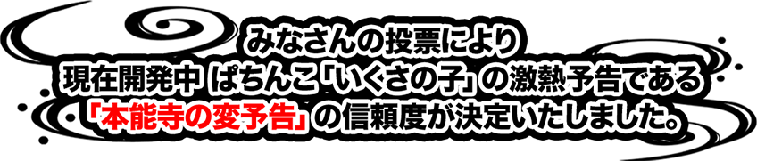 みなさんの投票により現在開発中ぱちんこ「いくさの子」の激熱予告である「本能寺の変予告」の信頼度が決定いたしました。