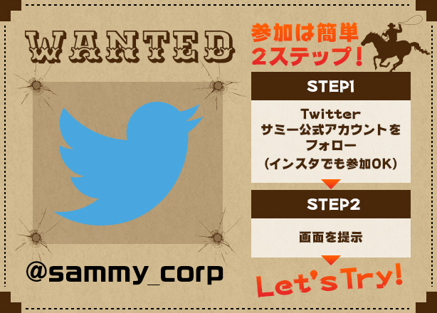 WANTED 参加は簡単2ステップ！ STEP1 TWITTERサミー公式アカウント（@sammy_corp）をフォロー→STEP2 画面を提示→Let's Try!