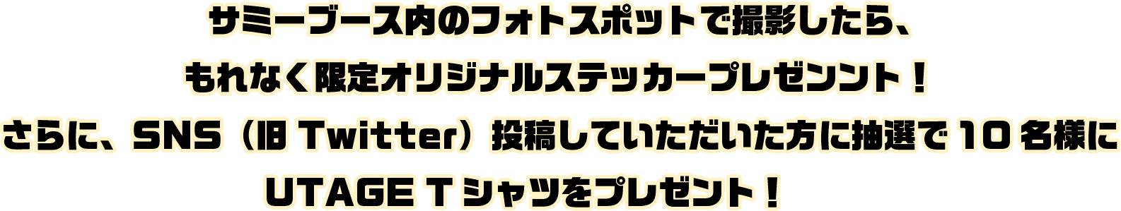 サミーブース内のフォトスポットで撮影したら、もれなく限定オリジナルステッカープレゼンント！さらに、SNS（旧Twitter）投稿していただいた方に抽選で10名様にUTAGE Tシャツをプレゼント！