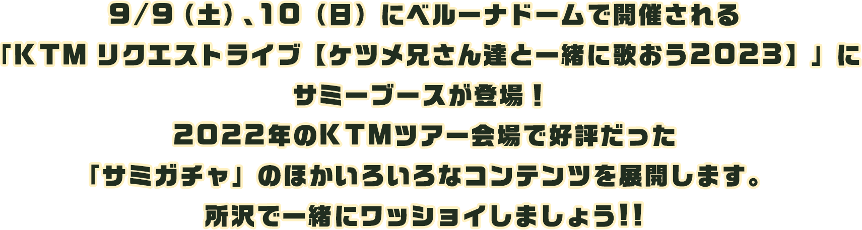 9/9（土）、10（日）にベルーナドームで開催される「KTM リクエストライブ【ケツメ兄さん達と一緒に歌おう2023】」にサミーブースが登場！ 2022年のKTMツアー会場で好評だった「サミガチャ」のほかいろいろなコンテンツを展開します。所沢で一緒にワッショイしましょう!!