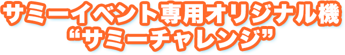 サミーイベント専用オリジナル機 “サミーチャレンジ”