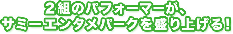 ２組のパフォーマーが、サミーエンタメパークを盛り上げる！