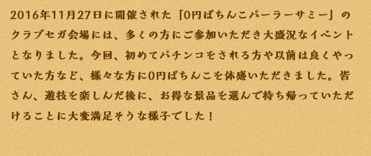 2016年11月27日に開催された「0円ぱちんこパーラーサミー」のクラブセガ会場には、多くの方にご参加いただき大盛況なイベントとなりました。今回、初めてパチンコをされる方や以前は良くやっていた方など、様々な方に0円ぱちんこを体感いただきました。皆さん、遊技を楽しんだ後に、お得な景品を選んで持ち帰っていただけることに大変満足そうな様子でした！