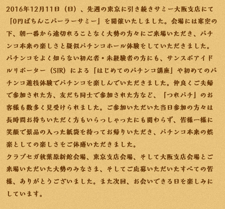 2016年12月11日（日）、先週の東京に引き続きサミー大阪支店にて「0円ぱちんこパーラーサミー」を開催いたしました。会場には寒空の下、朝一番から途切れることなく大勢の方々にご来場いただき、パチンコ本来の楽しさと疑似パチンコホール体験をしていただきました。パチンコをよく知らない初心者・未経験者の方にも、サンスポアイドルリポーター（SIR）による「はじめてのパチンコ講座」や初めてのパチンコ遊技体験でパチンコを楽しんでいただきました。仲良くご夫婦で参加された方、友だち同士で参加された方など、「つれパチ」のお客様も数多く見受けられました。ご参加いただいた当日参加の方々は長時間お待ちいただく方もいらっしゃったにも関わらず、皆様一様に笑顔で景品の入った紙袋を持ってお帰りいただき、パチンコ本来の娯楽としての楽しさをご体感いただきました。クラブセガ秋葉原新館会場、東京支店会場、そして大阪支店会場とご来場いただいた大勢のみなさま、そしてご応募いただいたすべての皆様、ありがとうございました。また次回、お会いできる日を楽しみにしています。