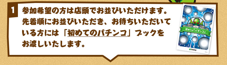 参加希望の方は店頭でお並びいただけます。
先着順にお並びいただき、お待ちいただいている方には
「初めてのパチンコ」ブックをお渡ししております。