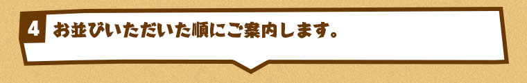 お並びいただいた順にご案内します。