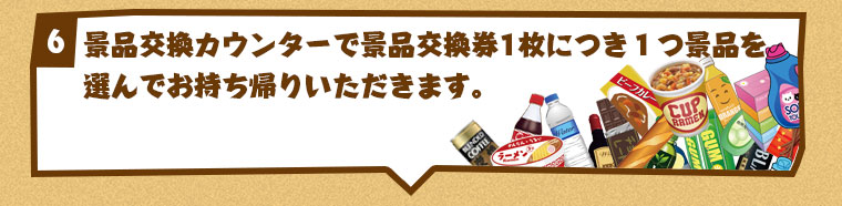 景品交換カウンターで景品交換券1枚につき１つ景品を選んでお持ち帰りいただきます。