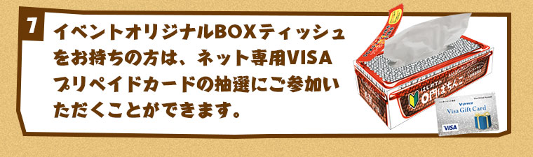 イベントオリジナルBOXティッシュをお持ちの方は、ネット専用VISAプリペイドカードの抽選にご参加いただくことができます。