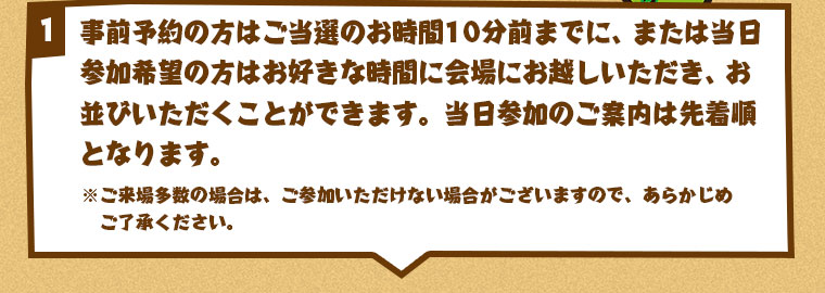 事前予約の方はご当選のお時間から、または当日参加希望の方はお好きな時間に会場にお越しいただき、お並びいただくことができます。当日参加のご案内は先着順となります。