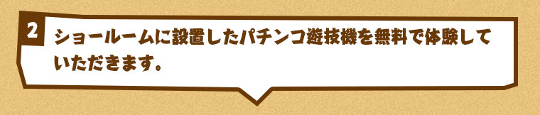ショールームに設置したパチンコ遊技機を無料で体験していただきます。