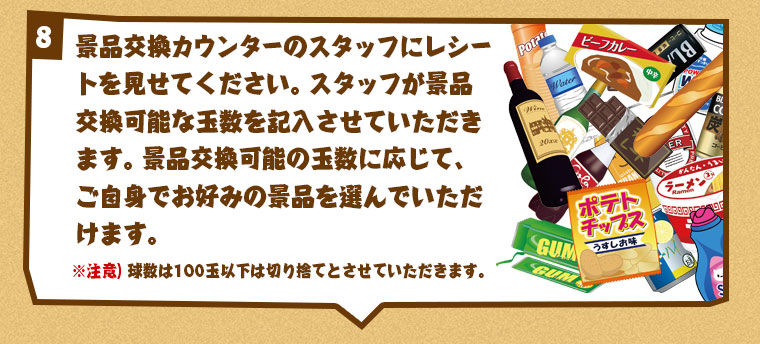 景品交換カウンターのスタッフにレシートを見せてください。スタッフが景品交換可能な玉数を記入させていただきます。
※注意）球数は100玉以下は切り捨てとさせていただきます。
景品交換可能数に合わせて、スタッフと一緒にお好みの景品を玉数分選んでください。選んでいただいた景品は全てオリジナルの紙袋でお持ち帰りいただきます。景品交換可能の玉数に応じて、ご自身でお好みの景品を選んでいただけます。