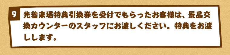 先着来場特典引換券を受付でもらったお客様は、景品交換カウンターのスタッフにお渡しください。特典をお渡しします。