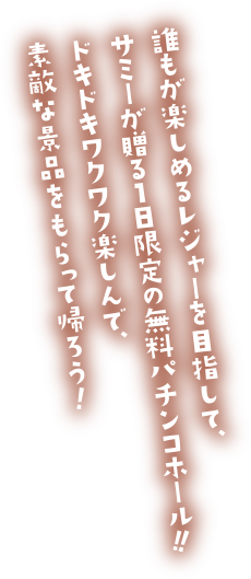 誰もが楽しめるレジャーを目指して、サミーが贈る1日限定の無料パチンコホール!!ドキドキワクワク楽しんで、素敵な景品をもらって帰ろう!