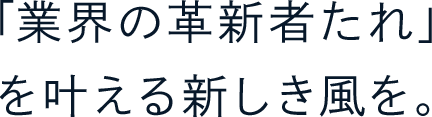 「業界の革新者たれ」を叶える新しき風を。